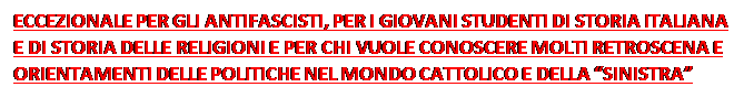 Casella di testo: ECCEZIONALE PER GLI ANTIFASCISTI, PER I GIOVANI STUDENTI DI STORIA ITALIANA E DI STORIA DELLE RELIGIONI E PER CHI VUOLE CONOSCERE MOLTI RETROSCENA E ORIENTAMENTI DELLE POLITICHE NEL MONDO CATTOLICO E DELLA “SINISTRA” ITALIANA PRIMA E DURANTE IL ‘68