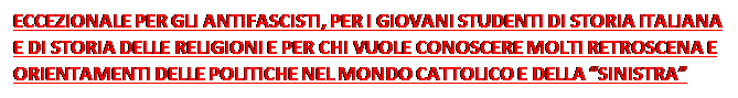 Casella di testo: ECCEZIONALE PER GLI ANTIFASCISTI, PER I GIOVANI STUDENTI DI STORIA ITALIANA E DI STORIA DELLE RELIGIONI E PER CHI VUOLE CONOSCERE MOLTI RETROSCENA E ORIENTAMENTI DELLE POLITICHE NEL MONDO CATTOLICO E DELLA SINISTRA ITALIANA PRIMA E DURANTE IL 68